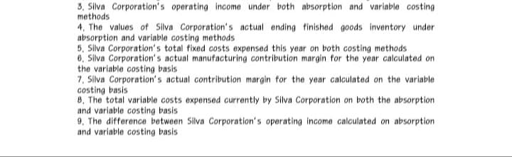 3, Silva Corporation's operating income under both absorption and variable costing
methods
4, The values of Silva Corporation's actual ending finished goods inventory under
absorption and variable costing methods
5, Silva Corporation's total fixed costs expensed this year on both costing methods
6, Silva Corporation's actual manufacturing contribution margin for the year calculated on
the variable costing basis
7, Silva Corporation's actual contribution margin for the year calculated on the variable
costing basis
8, The total variable costs expensed currently by Silva Corporation on both the absorption
and variable costing basis
9, The difference between Silva Corporation's operating income calculated on absorption
and variable costing basis
