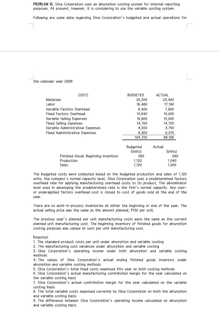 PROBLEM III, Silva Corporation uses an absorption costing system for internal reporting
purposes, At present, however, it is considering to use the variable costing system,
Following are some data regarding Silva Corporation's budgeted and actual operations for
the calendar year 2008:
BUDGETED
25,200
18,480
8,400
10,640
16,800
14,700
4,200
6,300
104,720
COSTS
ACTUAL
23,400
17,160
7,800
10,000
15,000
14,700
3,750
6,375
98,185
Materials
Labor
Variable Factory Overhead
Fixed Factory Overhead
Variable Selling Expenses
Fixed Selling Expenses
Variable Administrative Expenses
Fixed Administrative Expenses
Actual
Budgeted
(Units)
(Units)
Finished Goods Beginning Inventory
Production
Sales
280
280
1,120
1,120
1,040
1,000
The budgeted costs were computed based on the budgeted production and sales of 1,120
units, the company's normal capacity level, Silva Corporation uses a predetermined factory
overhead rate for applying manufacturing overhead costs to its product, The denominator
level used in developing the predetermined rate is the firm's normal capacity. Any over-
or underapplied factory overhead cost is closed to cost of goods sold at the end of the
year,
There are no work-in-process inventories at either the beginning or end of the year, The
actual selling price was the same as the amount planned, P130 per unit,
The previous year's planned per unit manufacturing costs were the same as the current
planned unit manufacturing cost, The beginning inventory of finished goods for absorption
costing purposes was valued at such per unit manufacturing cost,
Required:
1, The standard product costs per unit under absorption and variable costing
2, The manufacturing cost variances under absorption and variable costing
3, Silva Corporation's operating income under both absorption and variable costing
methods
4, The values of Silva Corporation's actual ending finished goods inventory under
absorption and variable costing methods
5, Silva Corporation's total fixed costs expensed this year on both costing methods
6, Silva Corporation's actual manufacturing contribution margin for the year calculated on
the variable costing basis
7, Silva Corporation's actual contribution margin for the year calculated on the variable
costing basis
8, The total variable costs expensed currently by Silva Corporation on both the absorption
and variable costing basis
9, The difference between Silva Corporation's operating income calculated on absorption
and variable costing basis
