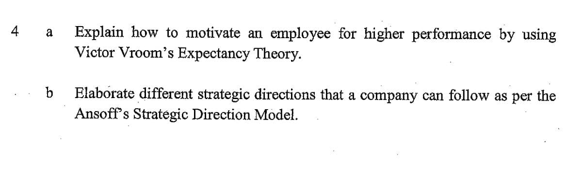 Explain how to motivate an employee for higher performance by using
Victor Vroom's Expectancy Theory.
4 a
b
Elaborate different strategic directions that a company can follow as per the
Ansoff's Strategic Direction Model.

