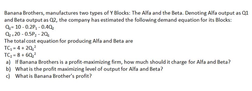 Banana Brothers, manufactures two types of Y Blocks: The Alfa and the Beta. Denoting Alfa output as Q1
and Beta output as Q2, the company has estimated the following demand equation for its Blocks:
Q= 10 - 0.2P, - 0.4Q2
Q2 = 20 - 0.5P2 - 2Q1
The total cost equation for producing Alfa and Beta are
TC, = 4 + 20,?
TC2 = 8 + 6Q,?
a) If Banana Brothers is a profit-maximizing firm, how much should it charge for Alfa and Beta?
b) What is the profit maximizing level of output for Alfa and Beta?
c) What is Banana Brother's profit?
