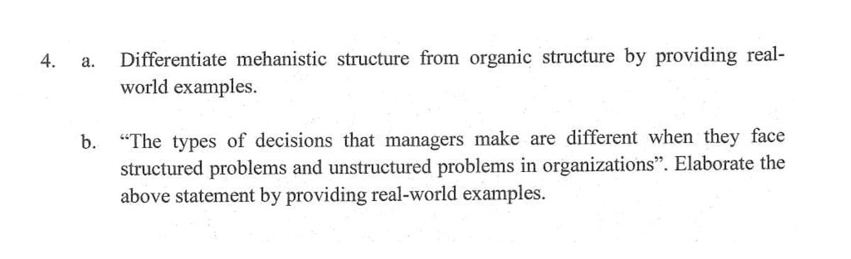 Differentiate mehanistic structure from organic structure by providing real-
world examples.
4.
а.
"The types of decisions that managers make are different when they face
structured problems and unstructured problems in organizations". Elaborate the
above statement by providing real-world examples.
b.
