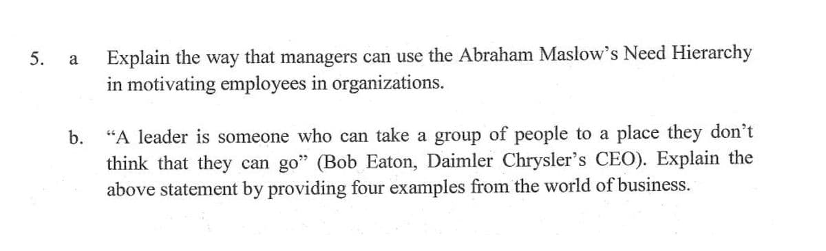 Explain the way that managers can use the Abraham Maslow's Need Hierarchy
in motivating employees in organizations.
5.
a
"A leader is someone who can take a group of people to a place they don't
think that they can go" (Bob Eaton, Daimler Chrysler's CEO). Explain the
above statement by providing four examples from the world of business.
b.
