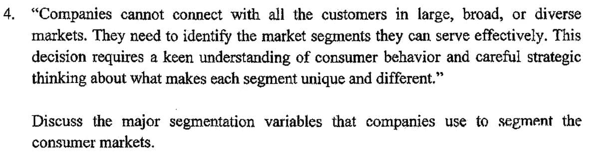 4. "Companies cannot connect with all the customers in large, broad, or diverse
markets. They need to identify the market segments they can serve effectively. This
decision requires a keen understanding of consumer behavior and careful strategic
thinking about what makes each segment unique and different.
Discuss the major segmentation variables that companies use to segment the
consumer markets.
