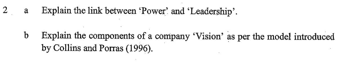 2
Explain the link between Power' and 'Leadership'.
b
Explain the components of a company Vision' as per the model introduced
by Collins and Porras (1996).
