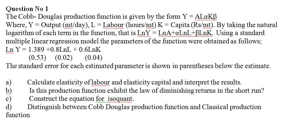 Question No 1
The Cobb- Douglas production function is given by the form Y = ALAKB
Where, Y = Output (mt/day), L = Labour (hours/mt) K = Capita (Rs/mt). By taking the natural
logarithm of each term in the function, that is LnY= LnA+¤L1L+BLNK. Using a standard
multiple linear regression model the parameters of the function were obtained as follows;
www
wwww
Ln Y = 1.389 +0.8LNL + 0.6LNK
(0.53) (0.02)
(0.04)
The standard error for each estimated parameter is shown in parentheses below the estimate.
a)
b)
c)
d)
function
Calculate elasticity of labour and elasticity capital and interpret the results.
Is this production function exhibit the law of diminishing returns in the short run?
Construct the equation for isoquant.
Distinguish between Cobb Douglas production function and Classical production
