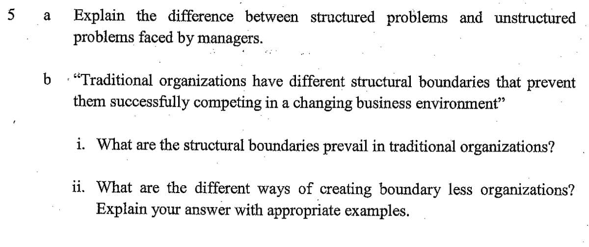 5
Explain the difference between structured problems and unstructured
problems faced by managers.
a
b “Traditional organizations have different structural boundaries that prevent
them successfully competing in a changing business environment"
i. What are the structural boundaries prevail in traditional organizations?
ii. What are the different ways of creating boundary less organizations?
Explain your answer with appropriate examples.
