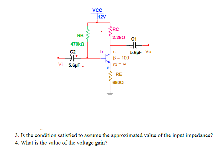 vcc
12V
SRC
RB
2.2kn C1
470㎏Ω
C2
b
5.6µF Vo
B = 100
Vi 5.6µF .
ro = 00
RE
680Ω
3. Is the condition satisfied to assume the approximated value of the input impedance?
4. What is the value of the voltage gain?
