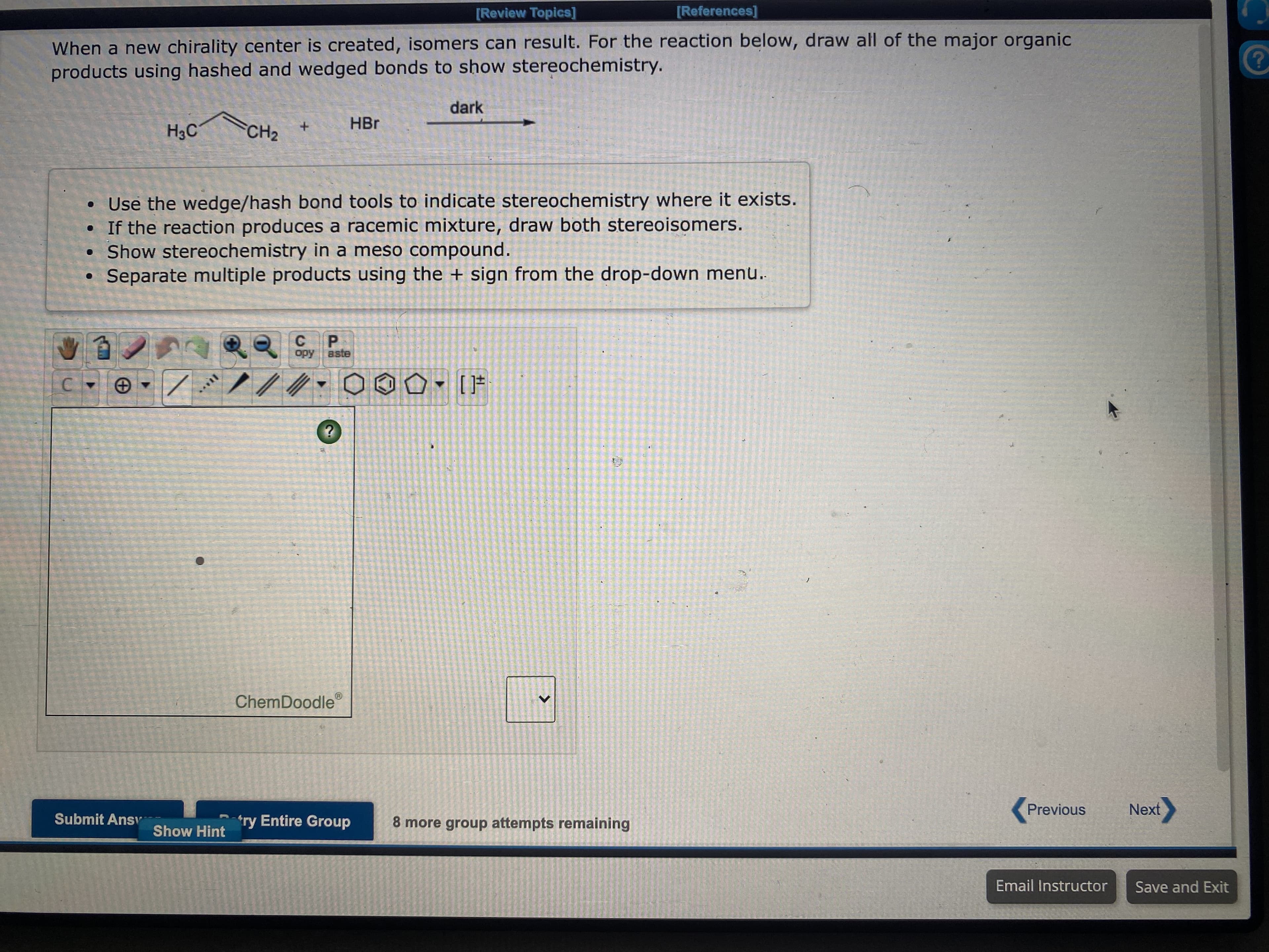 [Review Topics]
[References]
When a new chirality center is created, isomers can result. For the reaction below, draw all of the major organic
products using hashed and wedged bonds to show stereochemistry.
dark
HBr
H3C
+.
CH2
Use the wedge/hash bond tools to indicate stereochemistry where it exists.
• If the reaction produces a racemic mixture, draw both stereoisomers.
Show stereochem in a meso compound.
Separate multiple products using the + sign from the drop-down menu.
C.
aste
Ado
ChemDoodle
Previous
Next
Submit Ansv-
*ry Entire Group
8 more group attempts remaining
Show Hint
Email Instructor
Save and Exit
