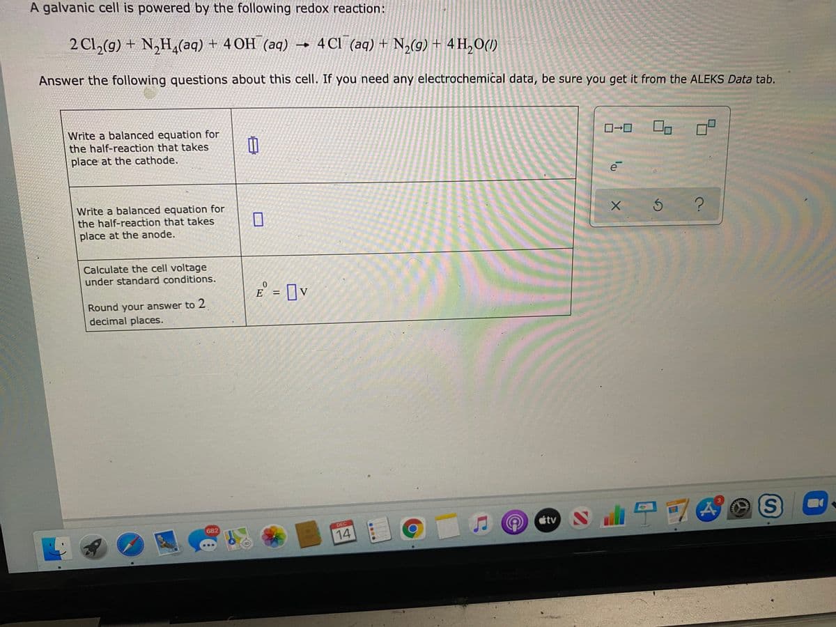 A galvanic cell is powered by the following redox reaction:
2 Cl,(g) + N,H,(aq) + 4 OH (aq) → 4Cl (aq) + N,(g) + 4 H,O(1)
Answer the following questions about this cell. If you need any electrochemiċal data, be sure you get it from the ALEKS Data tab.
Write a balanced equation for
the half-reaction that takes
place at the cathode.
e
Write a balanced equation for
the half-reaction that takes
place at the anode.
Calculate the cell voltage
under standard conditions.
E = ]v
%3D
Round your answer to 2
decimal places.
682
DEC
tv
14
...
