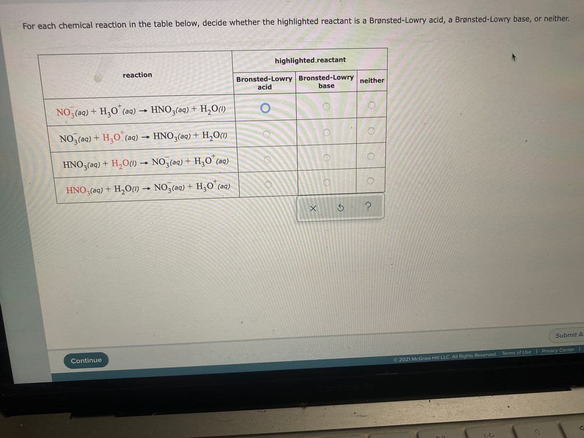 For each chemical reaction in the table below, decide whether the highlighted reactant is a Brønsted-Lowry acid, a Brønsted-Lowry base, or neither.
highlighted.reactant
reaction
Bronsted-Lowry Bronsted-Lowry
neither
acid
base
NO3(aq) + H,O' (aq) → HNO3(aq) + H,O(1)
NO3(aq) + H3O (aq)
→ HNO3(aq) + H,0(1)
HNO3(aq) + H,O(1) → NO3(aq) + H,0° (aq)
HNO3(aq) + H,O(1) → NO3(aq) + H,0 (aq)
Submit As
Continue
2021 McGraw Hill LLC. All Rights Reserved. Terms of Use | Privacy Center |
MacBook A
