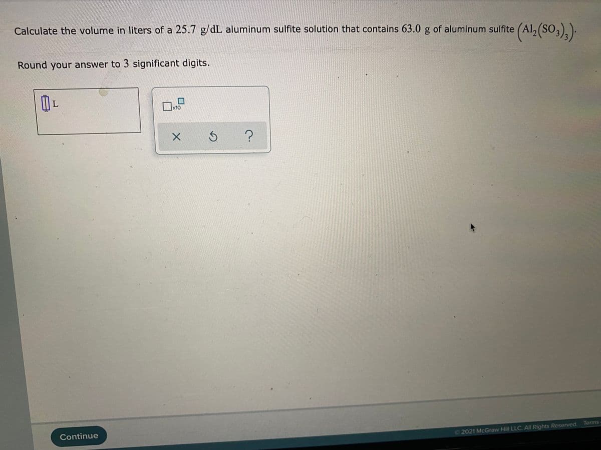 Calculate the volume in liters of a 25.7 g/dL aluminum sulfite solution that contains 63.0 g of aluminum sulfite (Al, (SO,)).
Round your answer to 3 significant digits.
x10
Continue
2021 McGraw Hill LLC. All Rights Reserved. Terms
