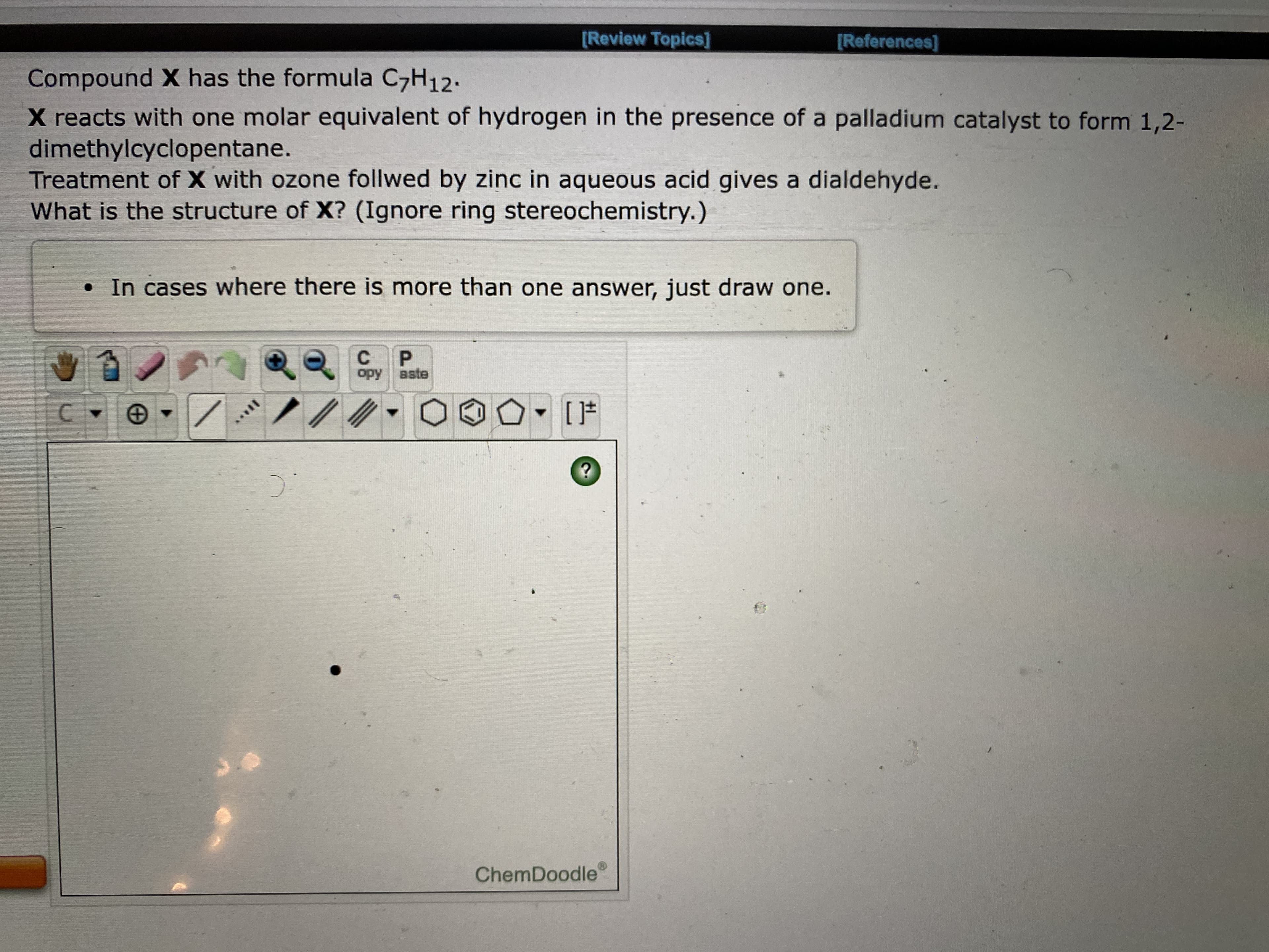 ChemDoodle
C.
opy aste
C.
P.
aste
• In cases where there is more than one answer, just draw one.
What is the structure of X? (Ignore ring stereochemistry.)
Treatment X with ozone follwed by zinc in aqueous acid gives a dialdehyde.
dimethylcyclopentane.
X reacts with one molar equivalent of hydrogen in the presence of a palladium catalyst to form 1,2-
Compound has the formula C,H12.
[References]
[Review Topics]
