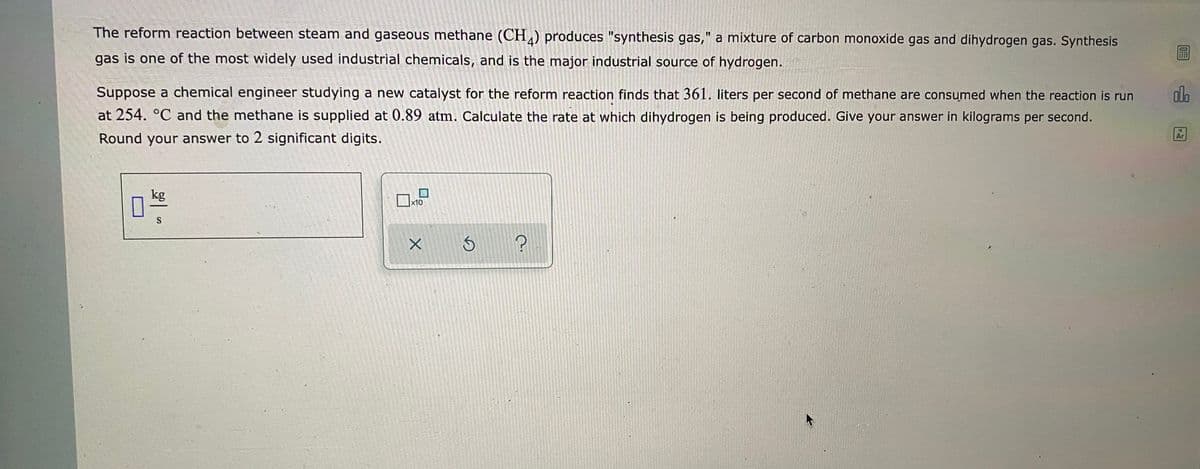 The reform reaction between steam and gaseous methane (CH) produces "synthesis gas," a mixture of carbon monoxide gas and dihydrogen gas. Synthesis
gas is one of the most widely used industrial chemicals, and is the major industrial source of hydrogen.
Suppose a chemical engineer studying a new catalyst for the reform reaction finds that 361. liters per second of methane are consumed when the reaction is run
at 254. °C and the methane is supplied at 0.89 atm. Calculate the rate at which dihydrogen is being produced. Give your answer in kilograms per second.
dla
Round your answer to 2 significant digits.
Ar
kg
x10
