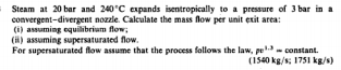 Steam at 20 bar and 240°C expands isentropically to a pressure of 3 bar in a
convergent-divergent nozzle. Calculate the mass flow per unit exit area:
(i) assuming equilibrium flow;
(H) assuming supersaturated flow.
For supersaturated flow assume that the process fallows the law, pe- constant.
(1540 kg/s; 1751 kg/s)
