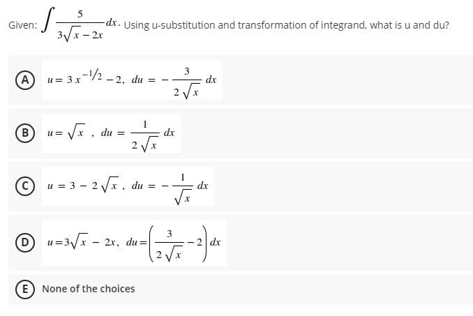 Given:
-dx. Using u-substitution and transformation of integrand, what is u and du?
3/x - 2x
-1/2 -2. du = -
2 Vx
A
u= 3 x
dx
B.
= V, du =
dx
2 Vx
C)
u = 3 - 2 Vx, du =
dx
D)
= 3/x - 2x, du=
dx
-
E None of the choices

