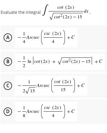cot (2x)
Evaluate the integral -
dx
cot2 (2x) - 15
csc (2x)
(A
-Arcsec
+C
4
4
® -
In cot (2x) + Vcotr²(2x) – 15 +C
2
cot (2x)
-Arcsec
+C
15
2/15
csc (2x)
D
-Arcsec
8.
+C
4
B.
