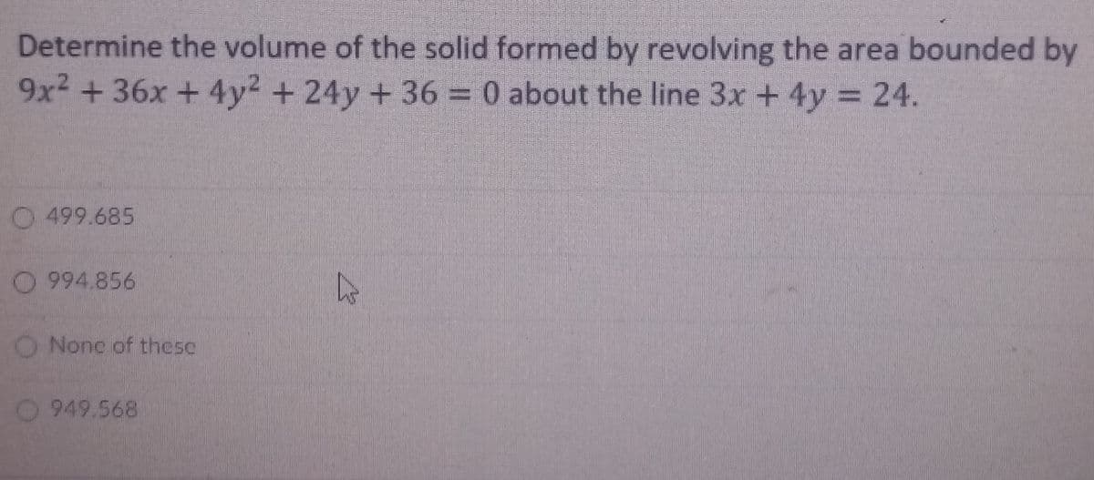 Determine the volume of the solid formed by revolving the area bounded by
9x2 +36x + 4y2 + 24y + 36 = 0 about the line 3x + 4y = 24.
%3D
O 499.685
O 994.856
O Nonc of these
O 949.568

