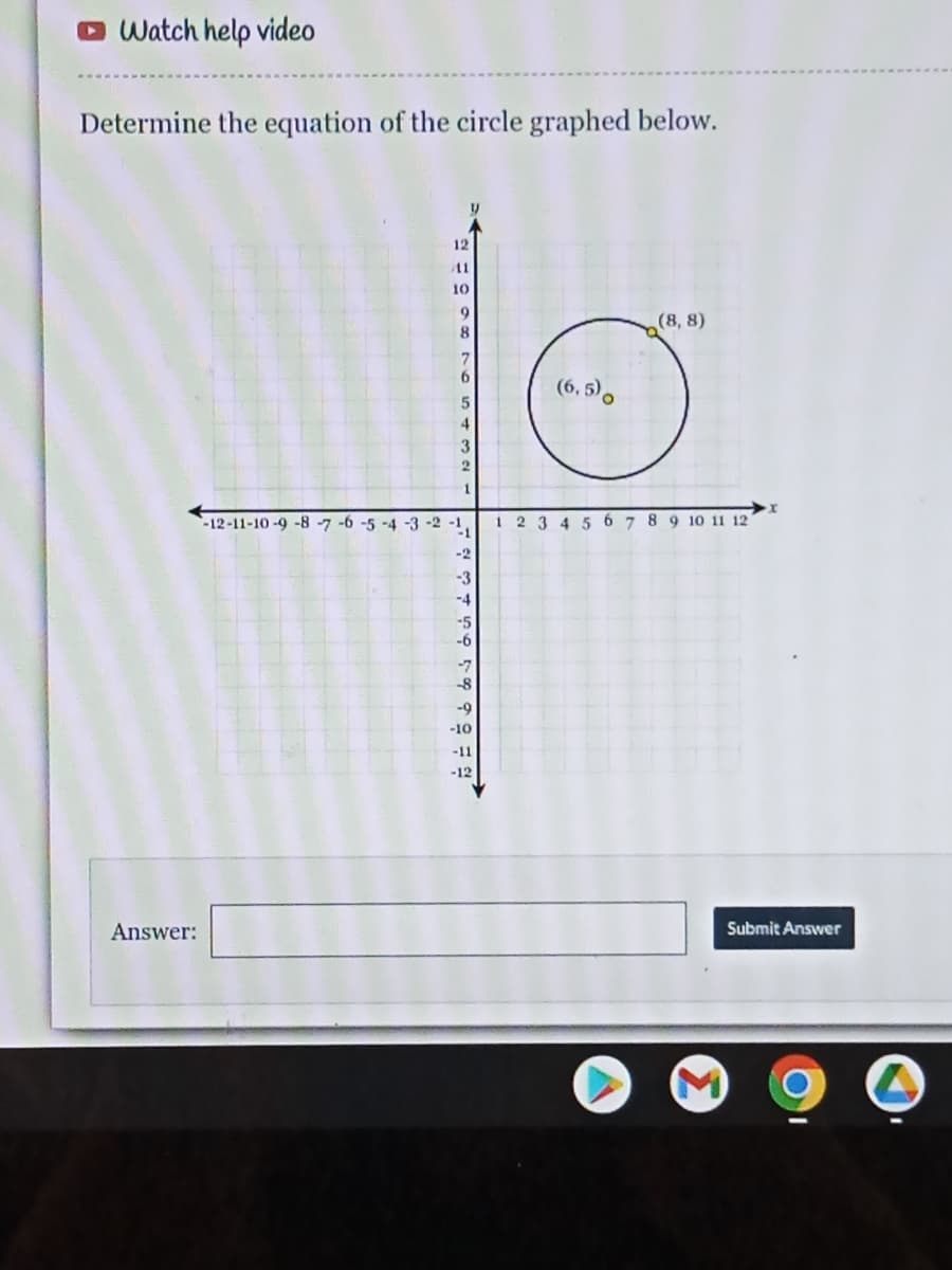 O Watch help video
Determine the equation of the circle graphed below.
12
11
10
(8, 8)
8.
6.
(6, 5),
3
1
-12-11-10-9 -8 -7 -6 -5 -4 -3 -2 -1,
-1
1 2 3 4 5 6 7 89 1o 11 12'
-2
-3
-4
-5
-6
-7
-8
-9
-10
-11
-12
Answer:
Submit Answer
