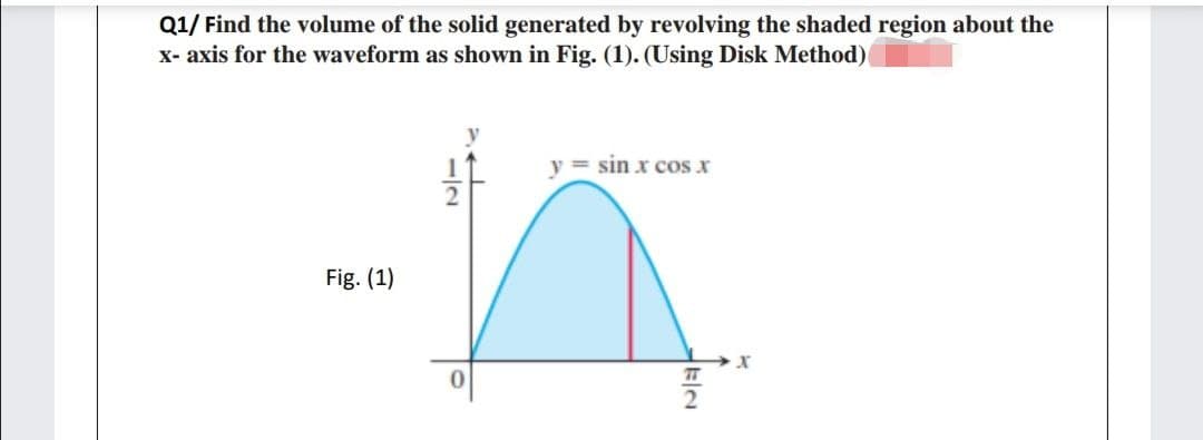 Q1/ Find the volume of the solid generated by revolving the shaded region about the
X- axis for the waveform as shown in Fig. (1). (Using Disk Method)
y = sin x cos x
Fig. (1)
