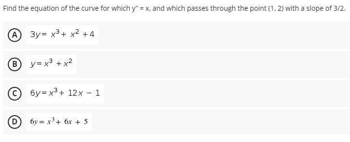 Find the equation of the curve for which y" = x, and which passes through the point (1, 2) with a slope of 3/2.
A) 3y= x3+ x2 +4
B y= x3 + x?
6y = x3 + 12x - 1
6y = x³+ 6x + 5
