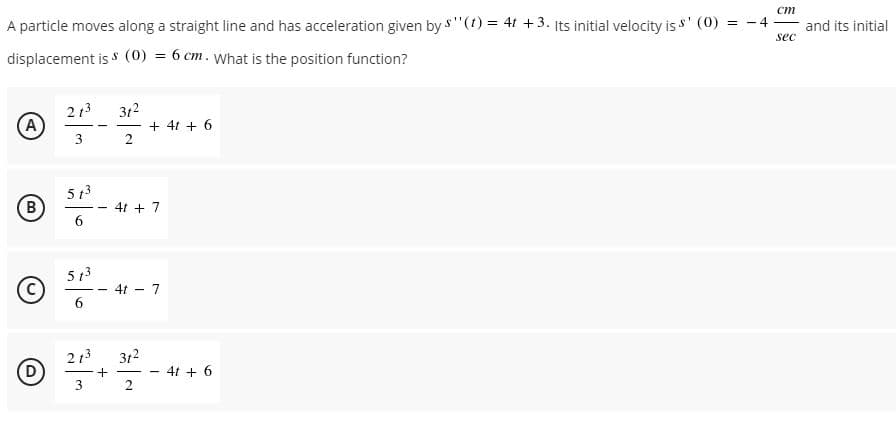 A particle moves along a straight line and has acceleration given by s"(t) = 4t +3. Its initial velocity is s' (0) = - 4
ст
and its initial
sec
displacement is s (0) = 6 cm. what is the position function?
213
A
312
+ 4t + 6
2
3
5 13
B
4t + 7
5 13
4t - 7
- -
6
213
(D
312
4t + 6
