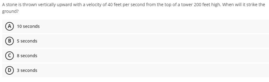 A stone is thrown vertically upward with a velocity of 40 feet per second from the top of a tower 200 feet high. When will it strike the
ground?
(A) 10 seconds
B 5 seconds
8 seconds
D 3 seconds
