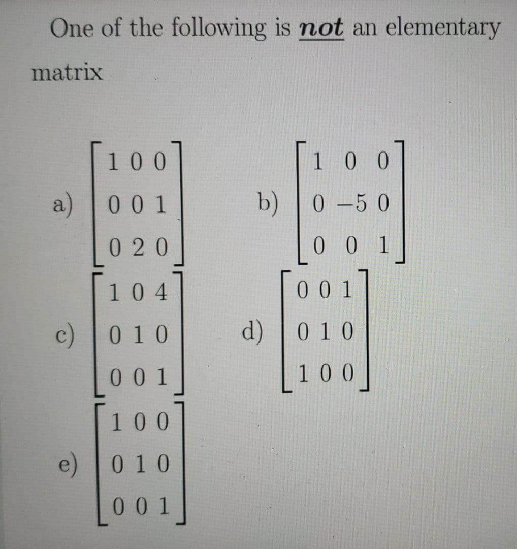 One of the following is not an elementary
matrix
100
100
a) 0 0 1
b) |0 -5 0
020
0 0 1
104
00 1
c)0 10
d)
010
00 1
100
100
e) 0 10
001
