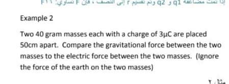 Example 2
Two 40 gram masses each with a charge of 3µC are placed
50cm apart. Compare the gravitational force between the two
masses to the electric force between the two masses. (Ignore
the force of the earth on the two masses)
