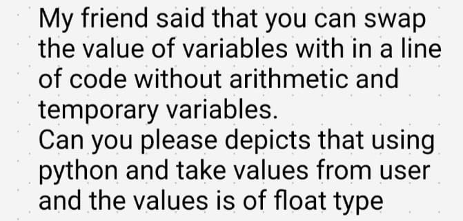 My friend said that you can swap
the value of variables with in a line
of code without arithmetic and
temporary variables.
Can you please depicts that using
python and take values from user
and the values is of float type
