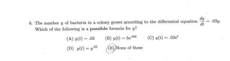 dy
6. The number y of bacteria in a colony grows according to the differential equation
Which of the following is a possible formula for y?
= .03y.
(A) y(t) = .03
(B) y(t) = 5e 03t
(C) y(t) = .03e
(D) y(t) = y.03
(E)None of these
