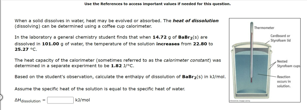 Use the References to access important values if needed for this question.
When a solid dissolves in water, heat may be evolved or absorbed. The heat of dissolution
(dissolving) can be determined using a coffee cup calorimeter.
Thermometer
Cardboard or
In the laboratory a general chemistry student finds that when 14.72 g of BaBr2(s) are
Styrofoam lid
dissolved in 101.00 g of water, the temperature of the solution increases from 22.80 to
25.27 °C.
The heat capacity of the calorimeter (sometimes referred to as the calorimeter constant) was
determined in a separate experiment to be 1.82 J/°C.
Nested
Styrofoam cups
Based on the student's observation, calculate the enthalpy of dissolution of BaBr2(s) in kJ/mol.
Reaction
occurs in
solution.
Assume the specific heat of the solution is equal to the specific heat of water.
AHdissolution =
kJ/mol
