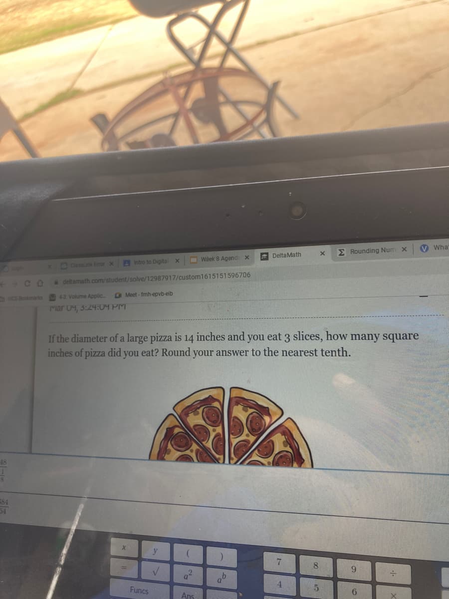 V What
E Rounding Num x
E DeltaMath
B Intro to Digital x
O Week 8 Agenda x
OClasslink Eror x
++ C O
&deltamath.com/student/solve/12987917/custom1615151596706
43 Volume Applic.
O Meet - fmh-epvb-eib
HCS Bookmarks
Mar 04, 3:24:04 PM
If the diameter of a large pizza is 14 inches and you eat 3 slices, how many square
inches of pizza did you eat? Round your answer to the nearest tenth.
18
E84
54
y
8.
6.
4.
Funcs
5.
6.
Ans
