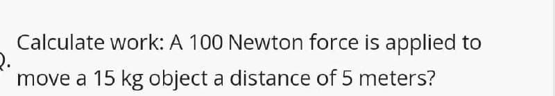 Calculate work: A 100 Newton force is applied to
move a 15 kg object a distance of 5 meters?
