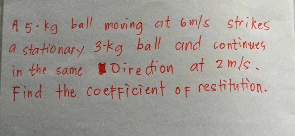 ball moving at 6in/s strikes
a stationary 3-kg ball and continues
in the same Diredion at 2m/s.
Find the coefficient of restitution.
A 5-kg
