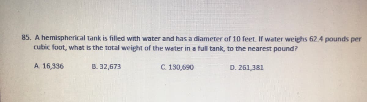 85. A hemispherical tank is filled with water and has a diameter of 10 feet. If water weighs 62.4 pounds per
cubic foot, what is the total weight of the water in a full tank, to the nearest pound?
A. 16,336
B. 32,673
C. 130,690
D. 261,381
