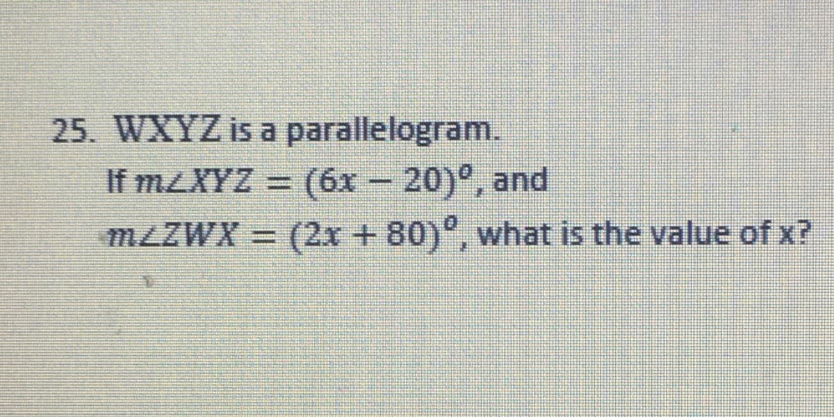 25. WXYZ is a parallelogram.
If MZXYZ = (6x – 20)°, and
%3D
MZZWX = (2x+80)", what is the value of x?
