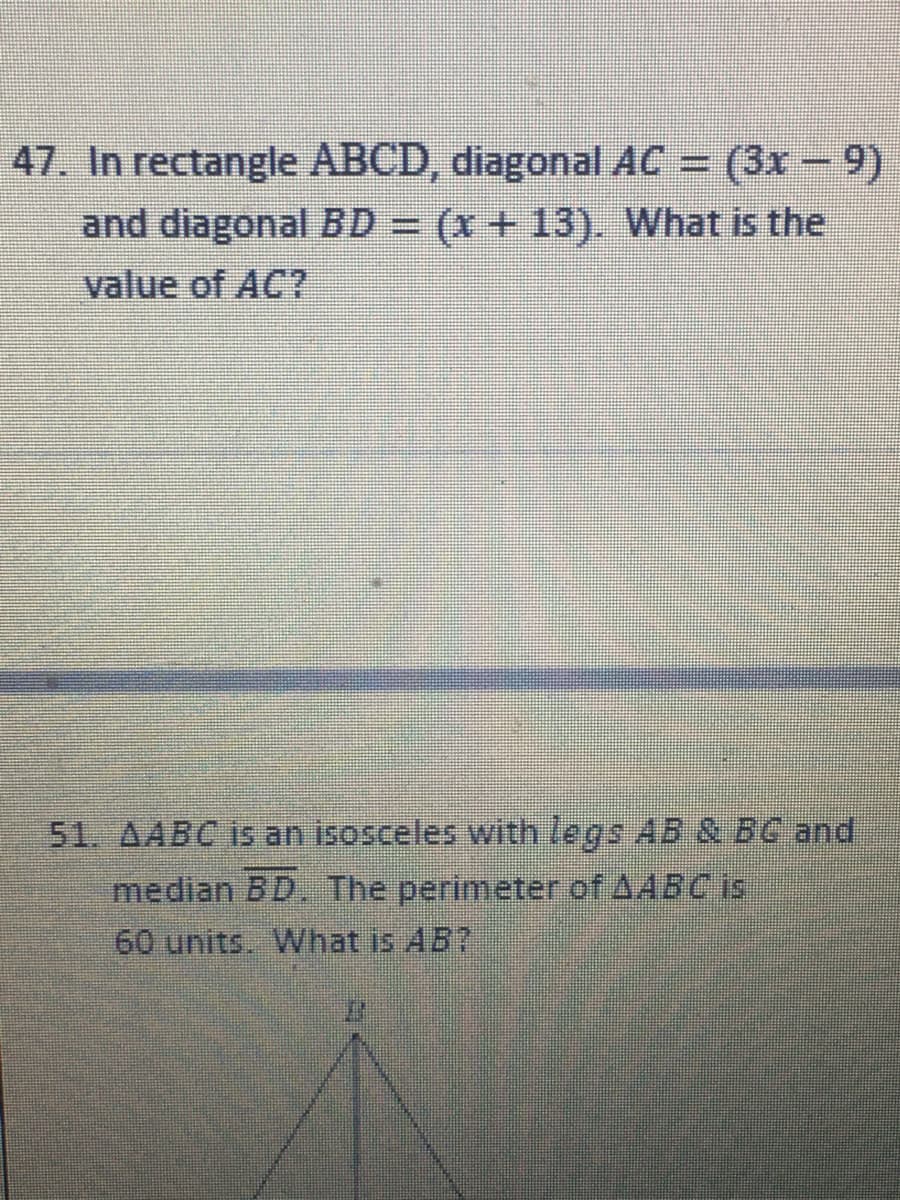 47. In rectangle ABCD, diagonal AC = (3x – 9)
and diagonal BD = (x +13). What is the
value of AC?
51. AABC is an isosceles with legs AB & BC and
median BD. The perimeter of AABC is
60 units What is AB?
