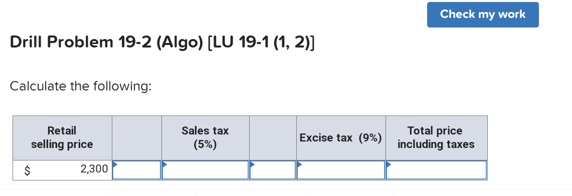 Check my work
Drill Problem 19-2 (Algo) [LU 19-1 (1, 2)]
Calculate the following:
Total price
including taxes
Retail
Sales tax
Excise tax (9%)
selling price
(5%)
$
2,300
