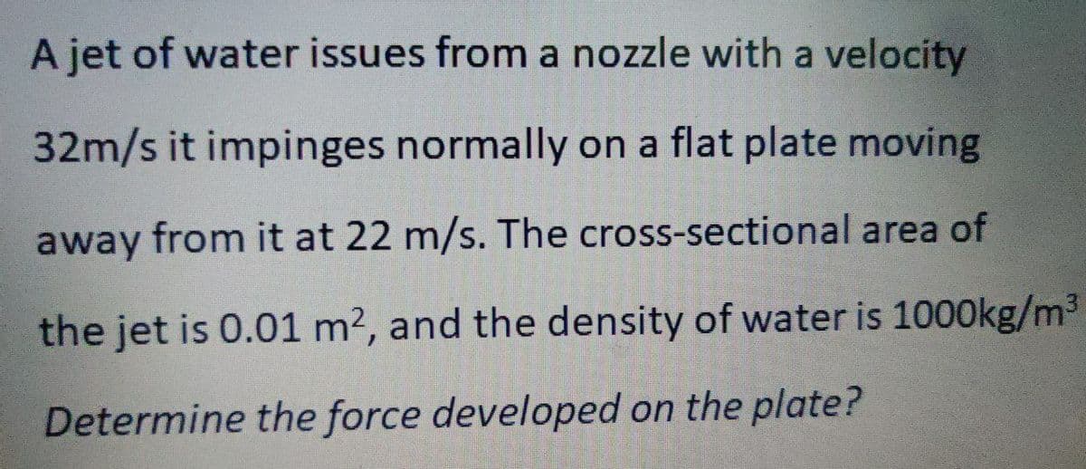 A jet of water issues from a nozzle with a velocity
32m/s it impinges normally on a flat plate moving
away from it at 22 m/s. The cross-sectional area of
the jet is 0.01 m2, and the density of water is 1000kg/m3
Determine the force developed on the plate?
