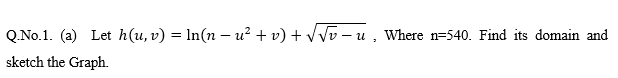 Q.No.1. (a) Let h(u, v) = ln(n – u² + v) + vVv – u , Where n=540. Find its domain and
sketch the Graph.
