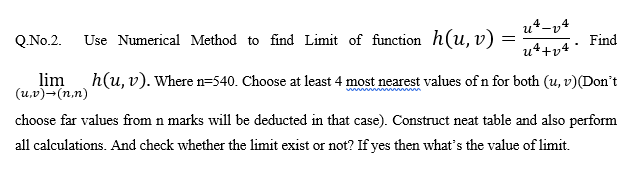 u*-v4
Q.No.2.
Use Numerical Method to find Limit of function h(u, v) =
Find
u4+v4
lim
(u,v)-(n.n)
h(u, v). Where n=540. Choose at least 4 most nearest values of n for both (u, v)(Don't
choose far values from n marks will be deducted in that case). Construct neat table and also perform
all calculations. And check whether the limit exist or not? If yes then what's the value of limit.
