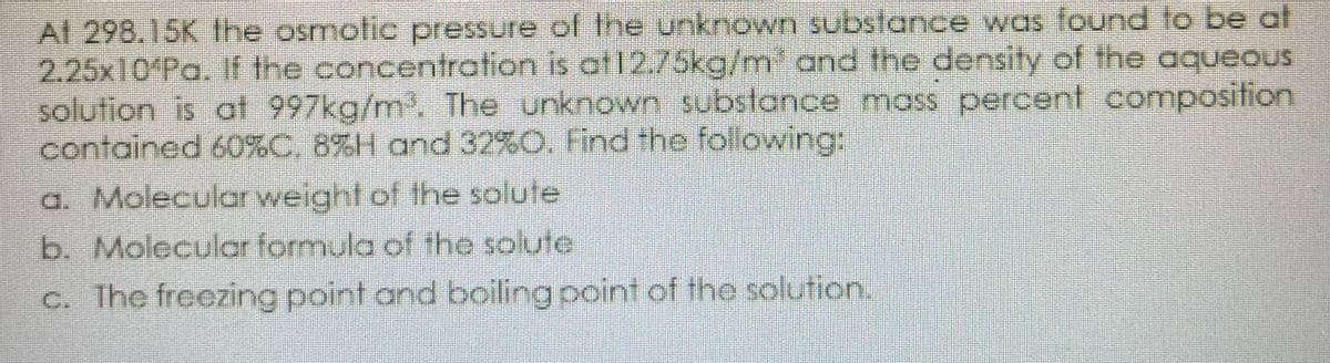 Al 298.15K Ihe osmotic pressure of Ihe unknown substance was found to be at
2.25x10 Pa. If the concentration is at12.75kg/m' and the density of the aqueous
solution is at 997kg/m. The unknown substance mass percent composition
contained 60%C, 8%H and 32%O. Find the folowing:
a. Molecular weight of the solute
b. Molecular formula of the solute
c. The freezing point and boiling point of the solution.
