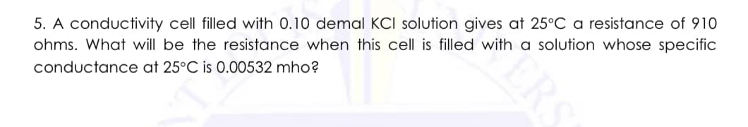 5. A conductivity cell filled with 0.10 demal KCI solution gives at 25°C a resistance of 910
ohms. What will be the resistance when this cell is filled with a solution whose specific
conductance at 25°C is 0.00532 mho?
ERS
