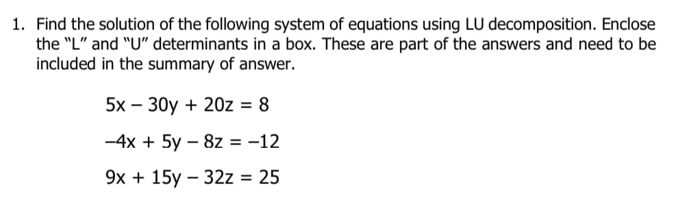 1. Find the solution of the following system of equations using LU decomposition. Enclose
the "L" and "U" determinants in a box. These are part of the answers and need to be
included in the summary of answer.
5х — 30y + 20z
= 8
-4x + 5y – 8z = -12
9х + 15у — 32z %3D 25
