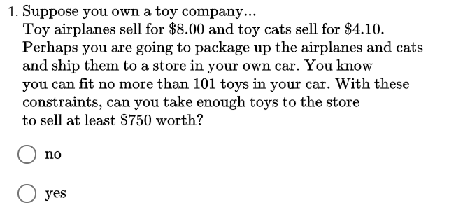 1. Suppose you own a toy company...
Toy airplanes sell for $8.00 and toy cats sell for $4.10.
Perhaps you are going to package up the airplanes and cats
and ship them to a store in your own car. You know
can fit no more than 101 toys in your car. With these
constraints, can you take enough toys to the store
to sell at least $750 worth?
you
no
О уes
