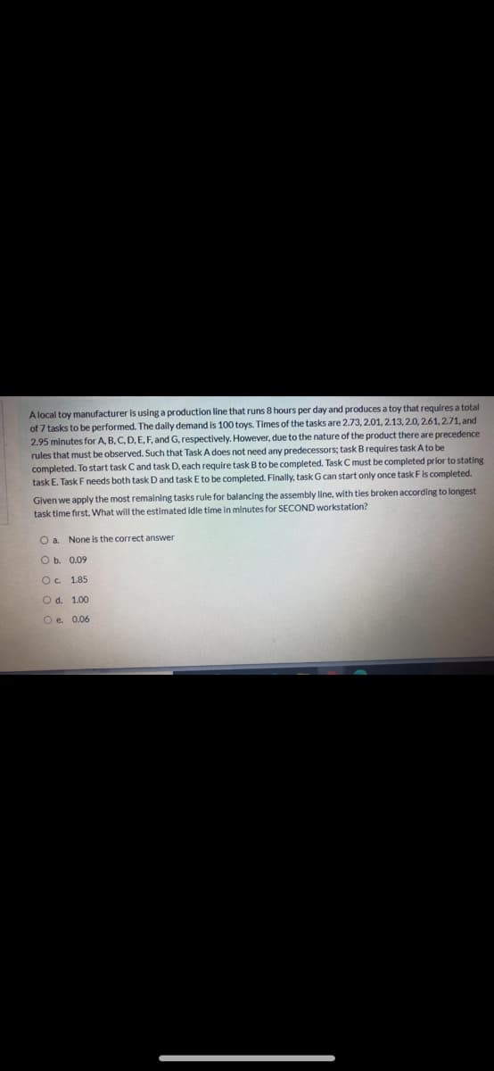 A local toy manufacturer is using a production line that runs 8 hours per day and produces a toy that requires a total
of 7 tasks to be performed. The daily demand is 100 toys. Times of the tasks are 2.73, 2.01, 2.13, 2.0, 2.61, 2.71, and
2.95 minutes for A, B, C, D, E, F, and G, respectively. However, due to the nature of the product there are precedence
rules that must be observed. Such that Task A does not need any predecessors; task B requires task A to be
completed. To start task Cand task D, each require task B to be completed. Task C must be completed prior to stating
task E. Task Fneeds both taskD and task E to be completed. Finally, task G can start only once task F is completed.
Given we apply the most remaining tasks rule for balancing the assembly line, with ties broken according to longest
task time first, What will the estimated idle time in minutes for SECOND workstation?
Oa.
None is the correct answer
O b. 0.09
Oc 1.85
O d. 1.00
O e. 0.06
