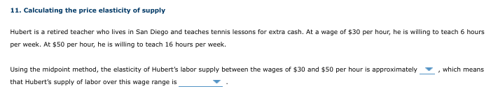 11. Calculating the price elasticity of supply
Hubert is a retired teacher who lives in San Diego and teaches tennis lessons for extra cash. At a wage of $30 per hour, he is willing to teach 6 hours
per week. At $50 per hour, he is willing to teach 16 hours per week.
Using the midpoint method, the elasticity of Hubert's labor supply between the wages of $30 and $50 per hour is approximately
which means
that Hubert's supply of labor over this wage range is
