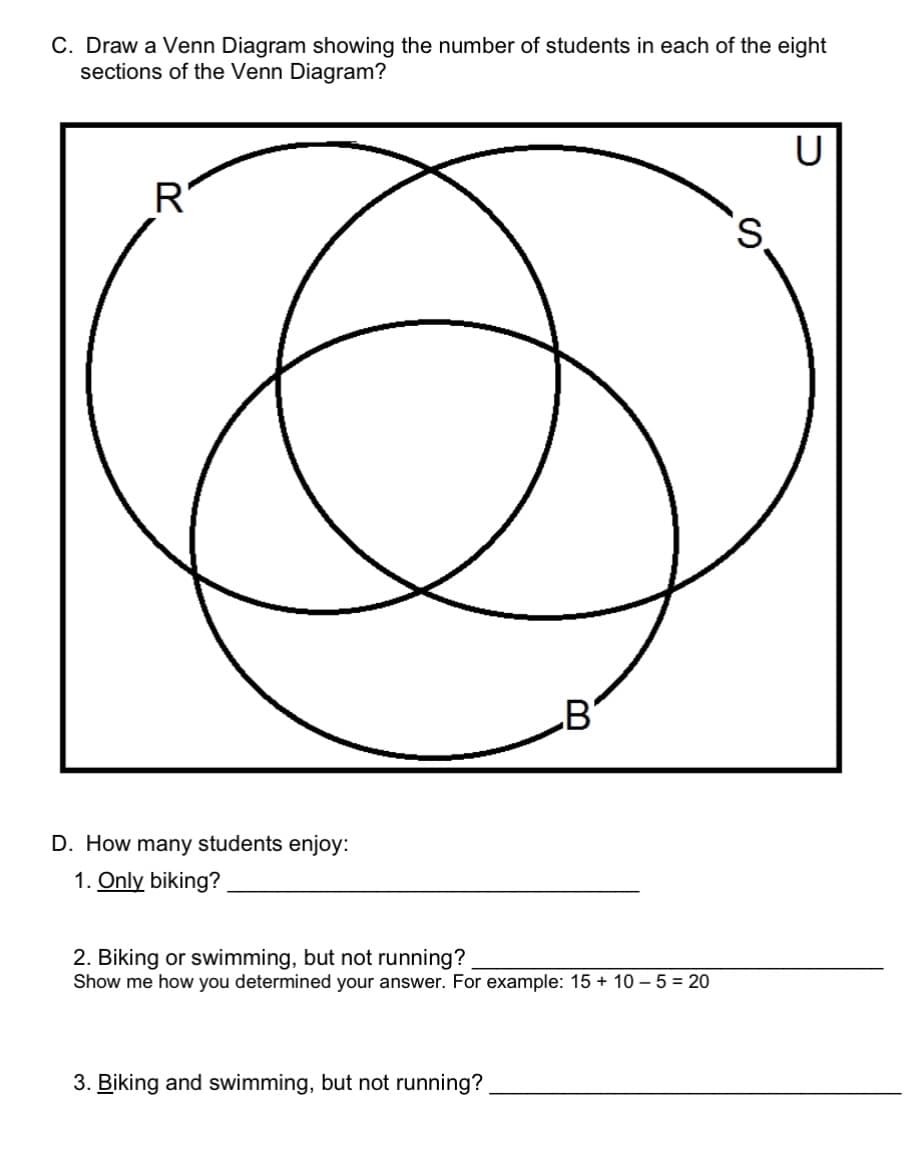 C. Draw a Venn Diagram showing the number of students in each of the eight
sections of the Venn Diagram?
R
D. How many students enjoy:
1. Only biking?
B
2. Biking or swimming, but not running?
Show me how you determined your answer. For example: 15 + 10-5 = 20
3. Biking and swimming, but not running?
S
U