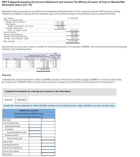 PB7-2 (Algo) Evaluating the Income Statement and Income Tax Effects of Lower of Cost or Market/Net
Realizable Value (LO 7-4)
Mondetta Clothing prepared its annual financial statements dated December 31. The company used the FIFO inventory costing
method, but it failed to evaluate the net realizable value of its ending inventory. The preliminary income statement follows:
$ 428, 088
Net Sales
Cost of Goods Sold
Beginning Inventory
Purchases
Goods Available for Sale
Ending Inventory
Cost of Goods Sold
$ 47, B08
277, e08
324, B08
во, 248
243, 768
184,248
95,080
89,248
26, 772
Gross Profit
Operating Expenses
Income from Operations
Incone Tax Exрепse (3ем)
Net Incone
$ 62,468
Assume that you have been asked to restate the financial statements to incorporate LCM/NRV. You have developed the following data
relating to the ending inventory:
Net
Realizable
Value per
Acquisition Cost
Total
$ 16, 660 $ 6.48
11, 560
25, 160
26, 860
Item
Quantity
3, 400
1, 700
7, 400
3, 409
Per Unit
$ 4.90
6.80
3.40
7.90
Unit
в
3.48
6.48
4.98
$ 88, 240
Required:
1. Restate the income statement to reflect LCM/NRV valuation of the ending inventory. Apply LCM/NRV on an item-by-item basis.
2. Compare the LCM/NRV effect on each amount that was changed in the preliminary income statement in requirement 1.
Complete this question by entering your answers in the tabs below.
Required 1
Required 2
Restate the income statement to reflect LCM/NRV valuation of the ending inventory. Apply LCM/NRV an an item-by-item basis.
MONDETTA CLOTHING
Income Statement (LCMINRV basis)
For the Year Ended December 31
Net Sales
Cost of Goods Sokt:
Beginning Inventory
Purchases
Goods Avalable for Sale
Ending Inventory
Cost of Goods Sold
Gross Profit
Operating Expenses
Income from Operations
Income Tax Exреnse
Net Income
