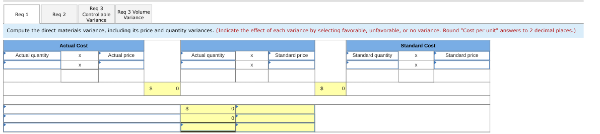 Req 3
Controllable
Variance
Compute the direct materials variance, including its price and quantity variances. (Indicate the effect of each variance by selecting favorable, unfavorable, or no variance. Round "Cost per unit" answers to 2 decimal places.)
Req 1
Actual quantity
Req 2
Actual Cost
X
Req 3 Volume
Variance
Actual price
0
$
Actual quantity
0
0
X
Standard price
$
이
Standard quantity
Standard Cost
X
Standard price
